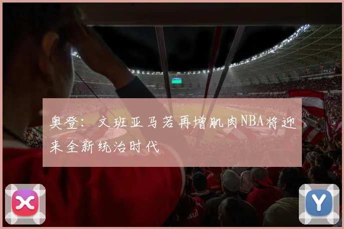 奥登：文班亚马若再增肌肉NBA将迎来全新统治时代