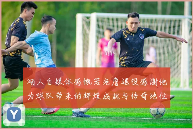 湖人自媒体感慨若老詹退役感谢他为球队带来的辉煌成就与传奇地位
