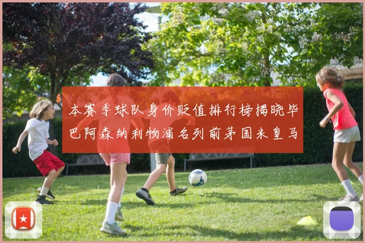 本赛季球队身价贬值排行榜揭晓毕巴阿森纳利物浦名列前茅国米皇马紧随其后