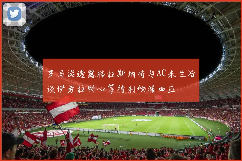 罗马诺透露格拉斯纳将与AC米兰洽谈伊劳拉耐心等待利物浦回应