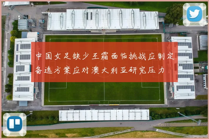 中国女足缺少王霜面临挑战应制定备选方案应对澳大利亚研究压力