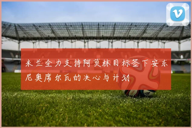 米兰全力支持阿莫林目标签下安东尼奥席尔瓦的决心与计划