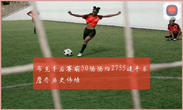 布克季后赛前50场场均2755追平东詹乔历史伟绩