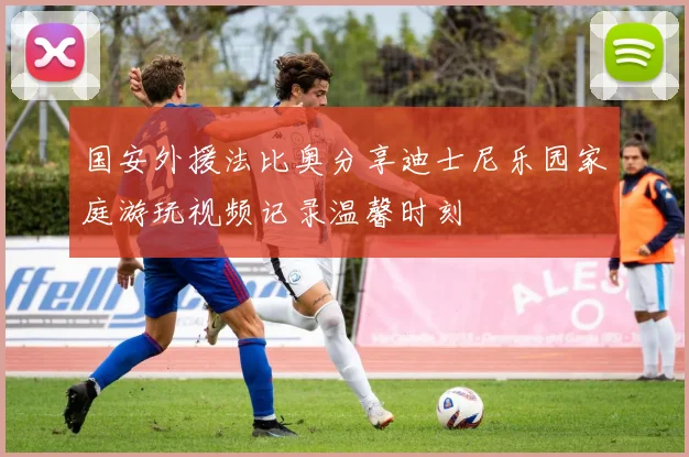 国安外援法比奥分享迪士尼乐园家庭游玩视频记录温馨时刻