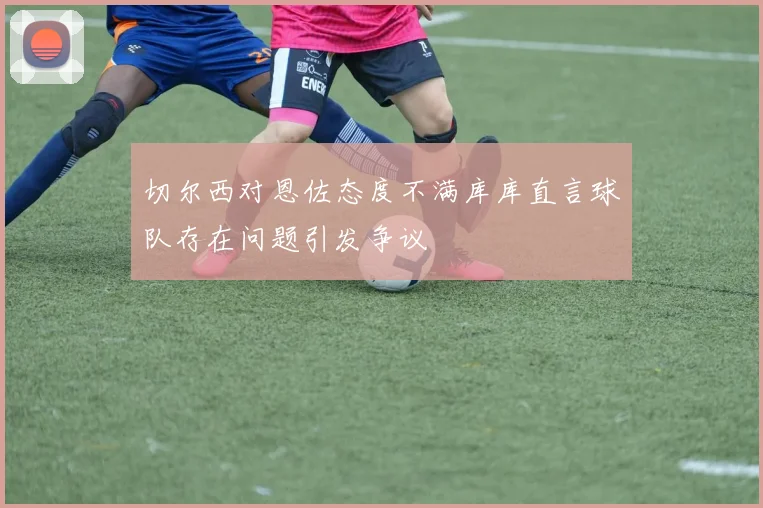 切尔西对恩佐态度不满库库直言球队存在问题引发争议