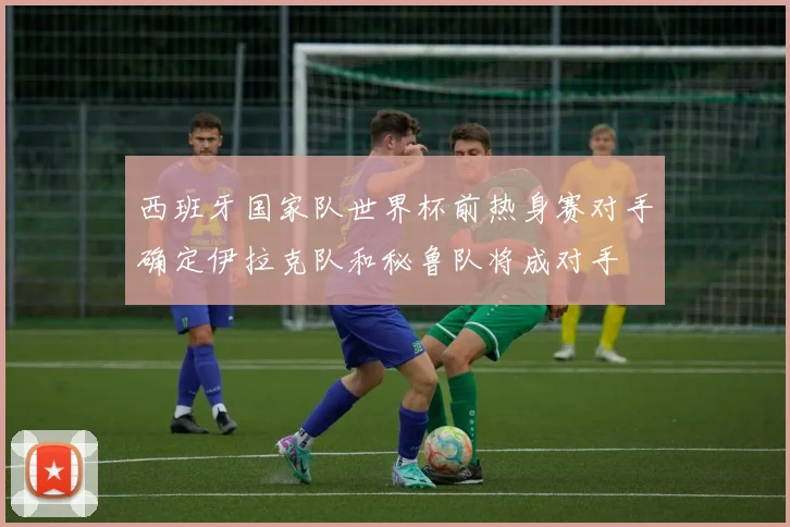 西班牙国家队世界杯前热身赛对手确定伊拉克队和秘鲁队将成对手