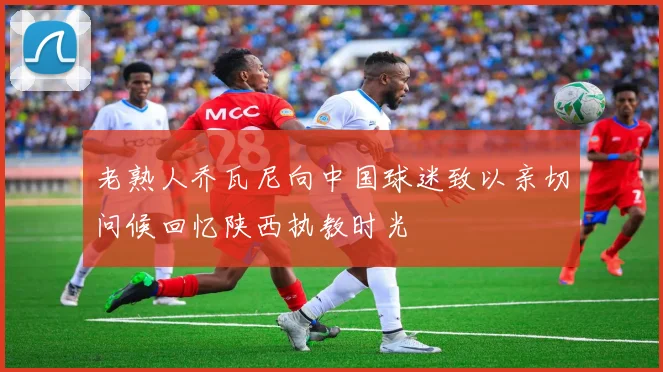 老熟人乔瓦尼向中国球迷致以亲切问候回忆陕西执教时光