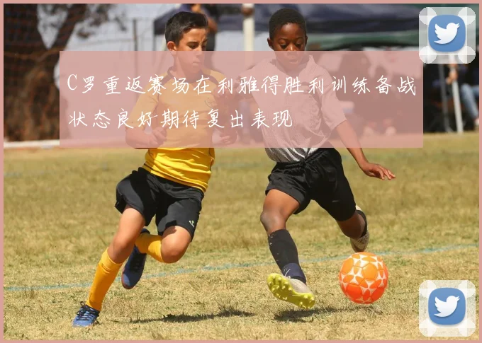 C罗重返赛场在利雅得胜利训练备战状态良好期待复出表现
