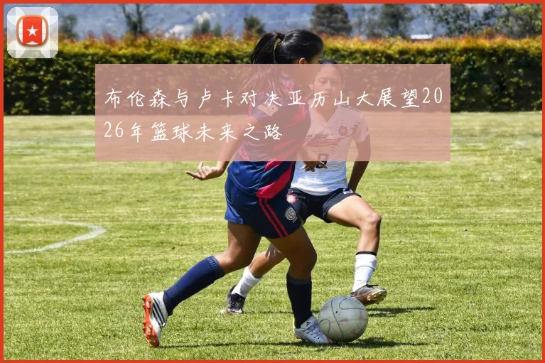 布伦森与卢卡对决亚历山大展望2026年篮球未来之路