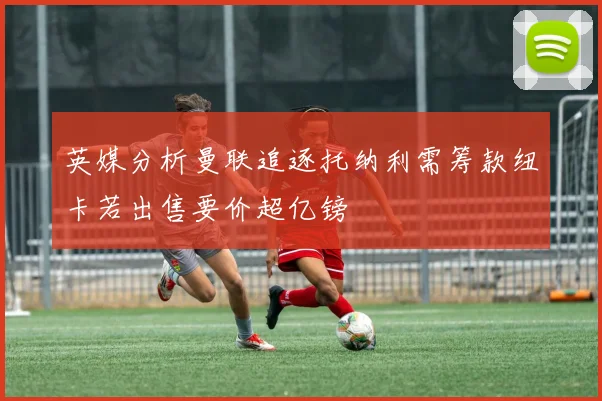 英媒分析曼联追逐托纳利需筹款纽卡若出售要价超亿镑