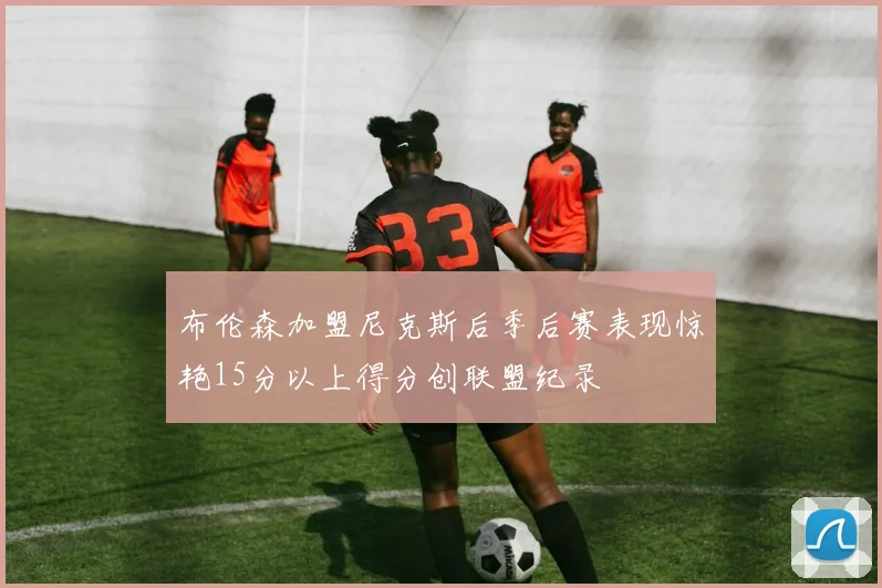 布伦森加盟尼克斯后季后赛表现惊艳15分以上得分创联盟纪录