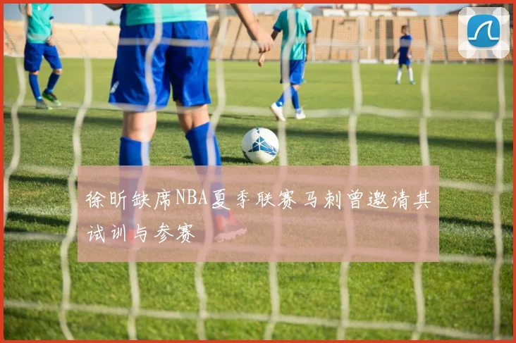 徐昕缺席NBA夏季联赛马刺曾邀请其试训与参赛