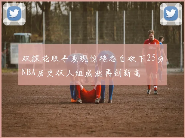 双探花联手表现惊艳各自砍下25分NBA历史双人组成就再创新高