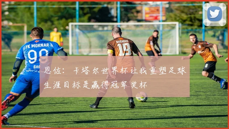 恩佐：卡塔尔世界杯让我重塑足球生涯目标是赢得冠军奖杯