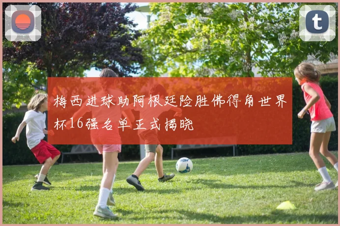 梅西进球助阿根廷险胜佛得角世界杯16强名单正式揭晓