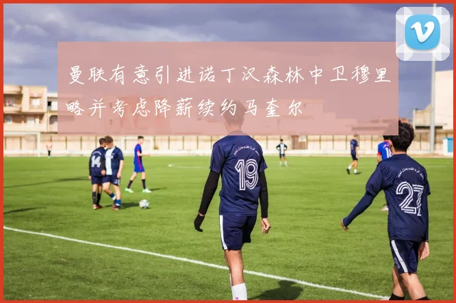 曼联有意引进诺丁汉森林中卫穆里略并考虑降薪续约马奎尔