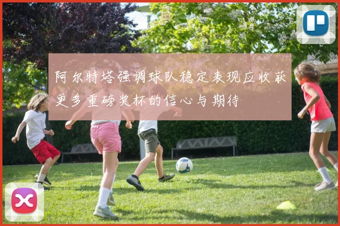 阿尔特塔强调球队稳定表现应收获更多重磅奖杯的信心与期待