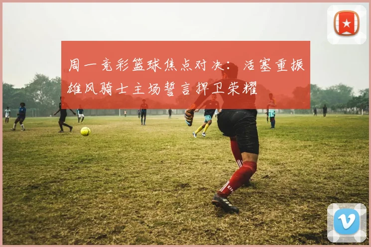 周一竞彩篮球焦点对决：活塞重振雄风骑士主场誓言捍卫荣耀