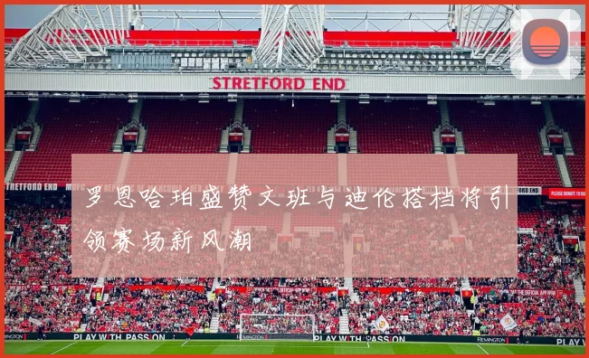 罗恩哈珀盛赞文班与迪伦搭档将引领赛场新风潮