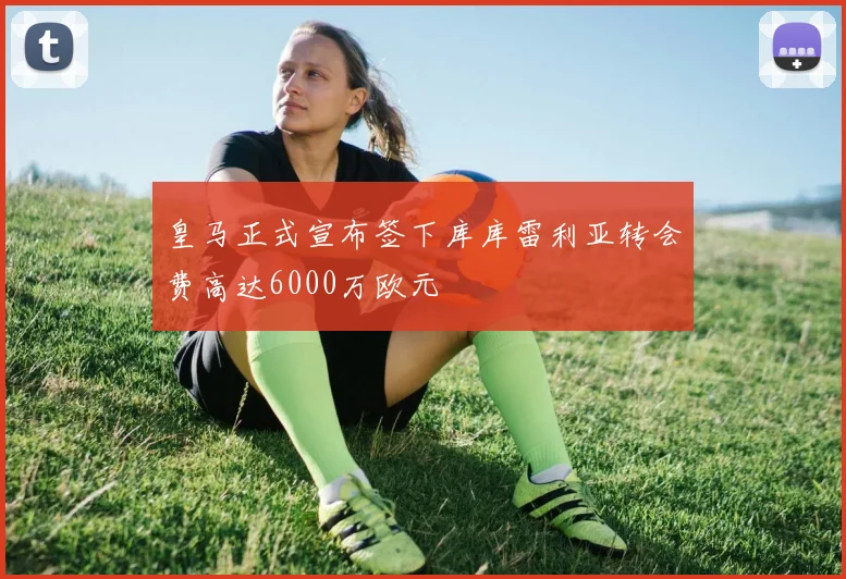 皇马正式宣布签下库库雷利亚转会费高达6000万欧元