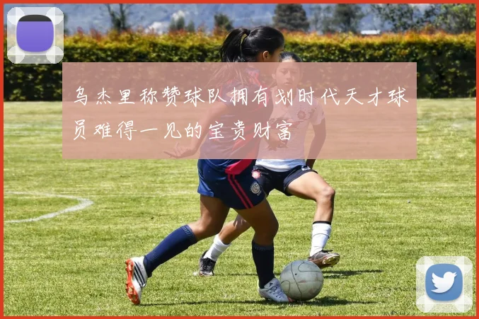 乌杰里称赞球队拥有划时代天才球员难得一见的宝贵财富