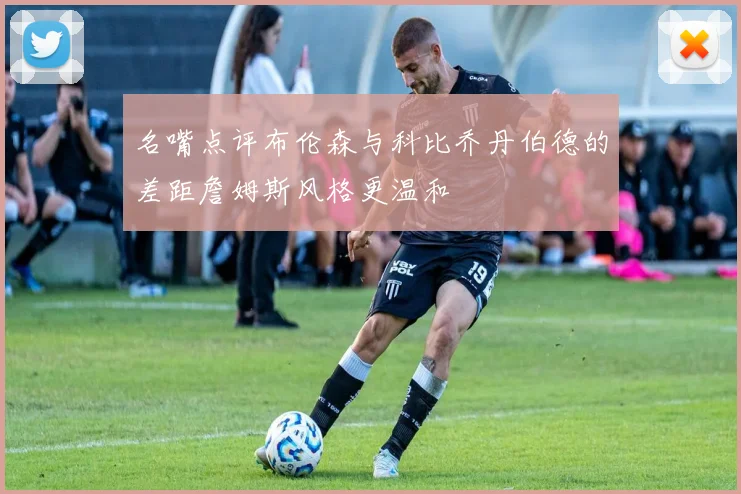 名嘴点评布伦森与科比乔丹伯德的差距詹姆斯风格更温和