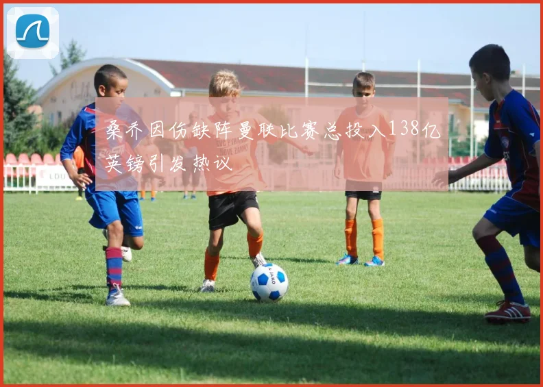 桑乔因伤缺阵曼联比赛总投入138亿英镑引发热议