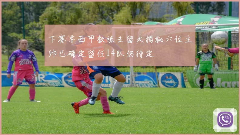 下赛季西甲教练去留大揭秘六位主帅已确定留任14队仍待定