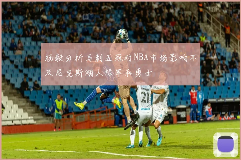 杨毅分析马刺五冠对NBA市场影响不及尼克斯湖人绿军和勇士