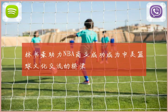 林书豪助力NBA商业成功成为中美篮球文化交流的桥梁